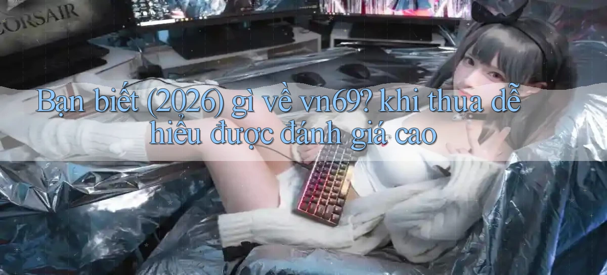 Bạn biết (2026) gì về vn69 khi thua dễ hiểu được đánh giá cao