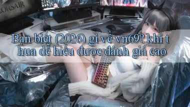 Bạn biết (2026) gì về vn69 khi thua dễ hiểu được đánh giá cao
