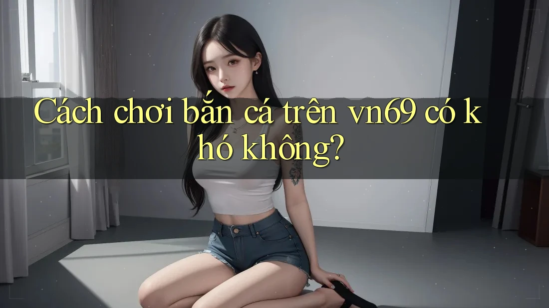 Cách chơi bắn cá trên vn69 có khó không? Cách chơi bắn cá trên vn69 có khó không?