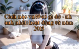 Cách nào vn69 có gì dở   nhanh nhất hoạt động từ năm 2015