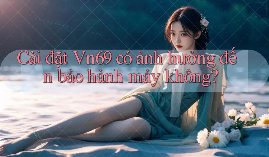 Cài đặt Vn69 có ảnh hưởng đến bảo hành máy không?