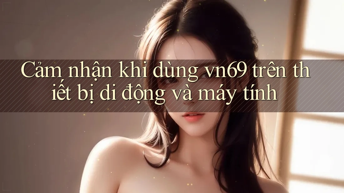 Cảm nhận khi dùng vn69 trên thiết bị di động và máy tính Cảm nhận khi dùng vn69 trên thiết bị di động và máy tính