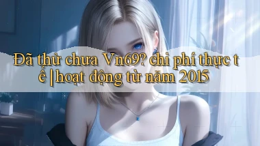 Đã thử chưa Vn69 chi phí thực tế hoạt động từ năm 2015