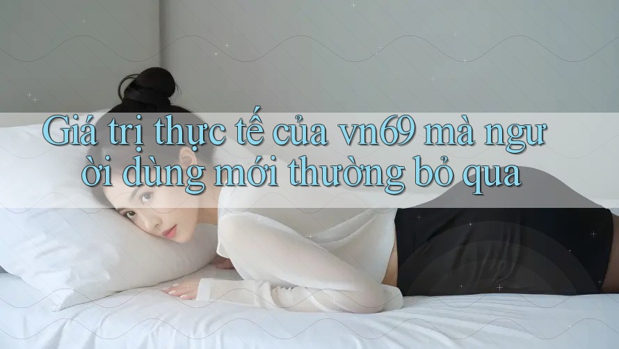 Giá trị thực tế của vn69 mà người dùng mới thường bỏ qua