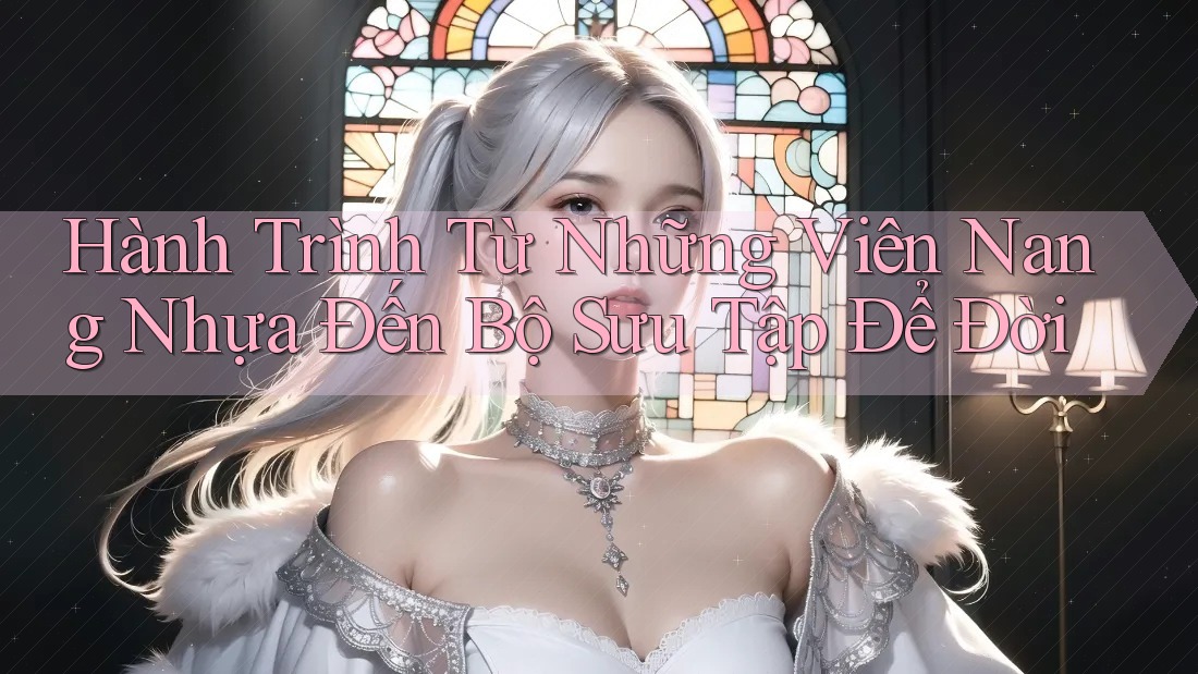 Hành Trình Từ Những Viên Nang Nhựa Đến Bộ Sưu Tập Để Đời Hành Trình Từ Những Viên Nang Nhựa Đến Bộ Sưu Tập Để Đời