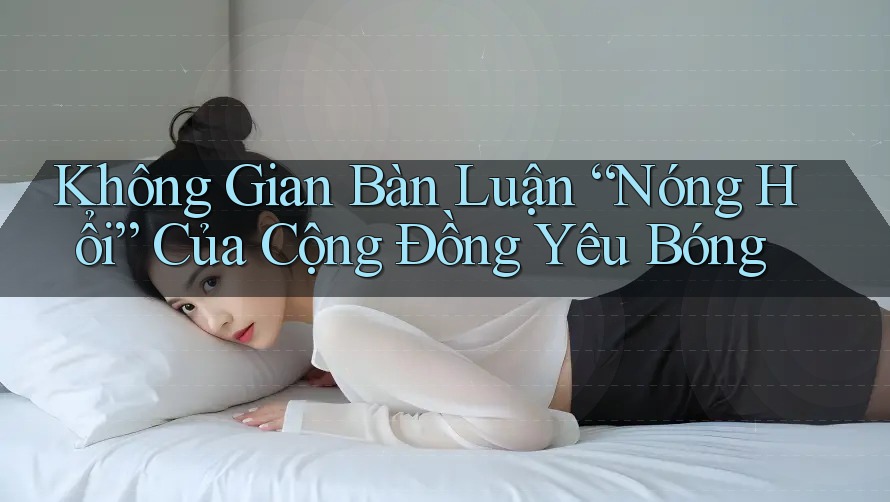Không Gian Bàn Luận “Nóng Hổi” Của Cộng Đồng Yêu Bóng