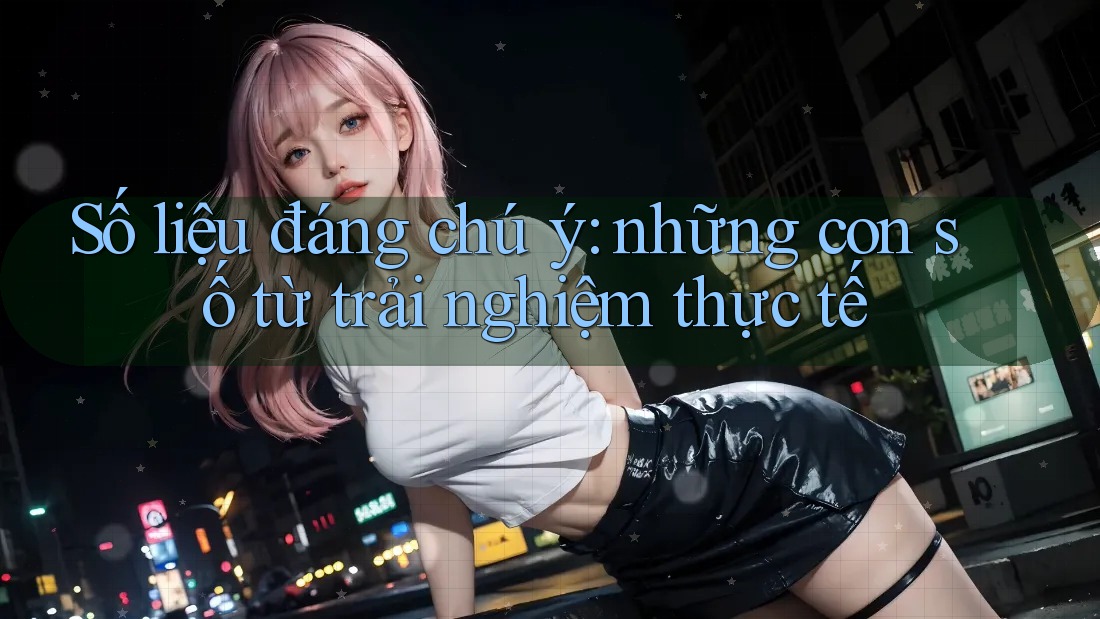 Số liệu đáng chú ý — những con số từ trải nghiệm thực tế