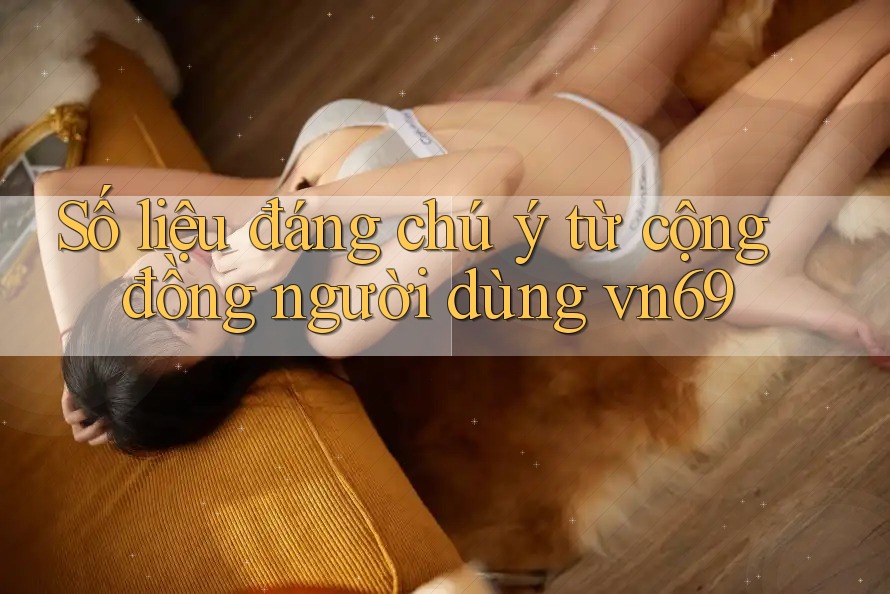 Số liệu đáng chú ý từ cộng đồng người dùng vn69