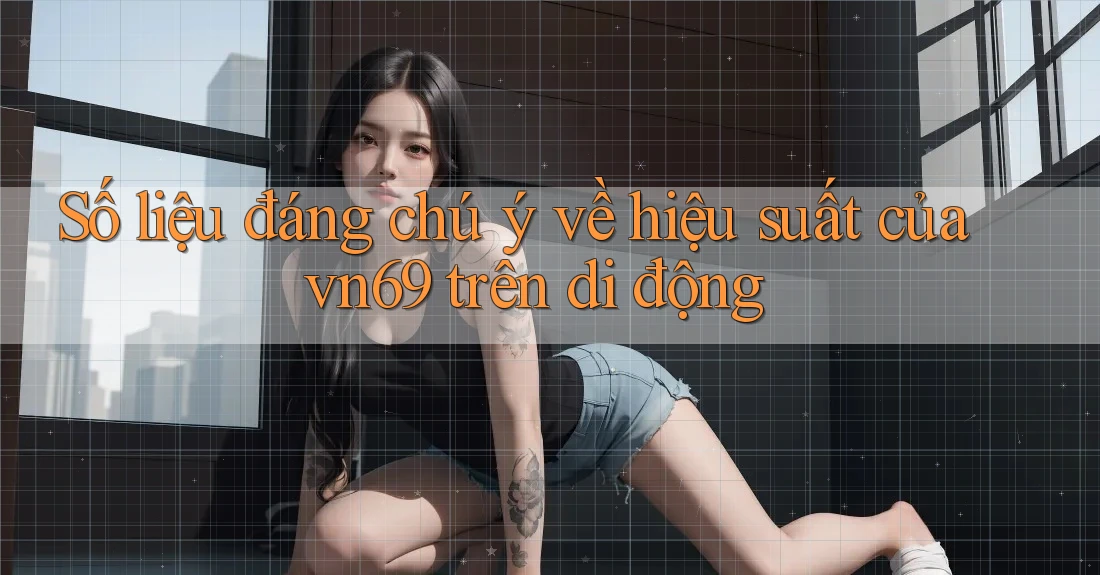 Số liệu đáng chú ý về hiệu suất của vn69 trên di động