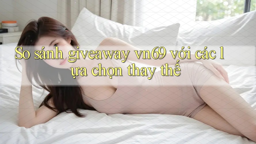 So sánh giveaway vn69 với các lựa chọn thay thế