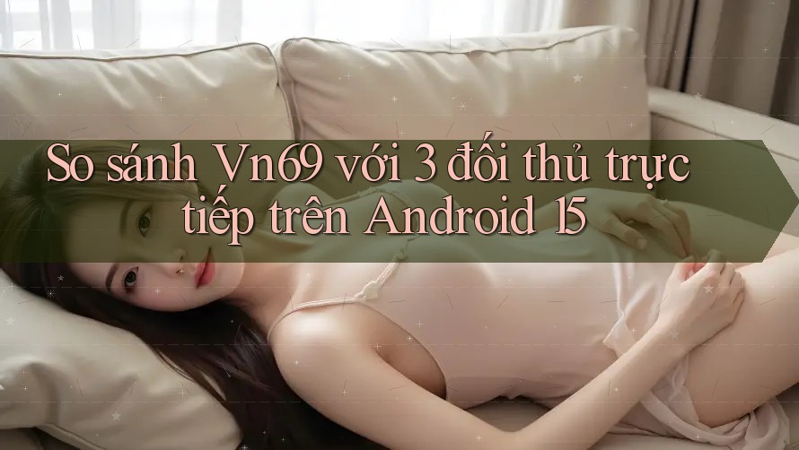 So sánh Vn69 với 3 đối thủ trực tiếp trên Android 15