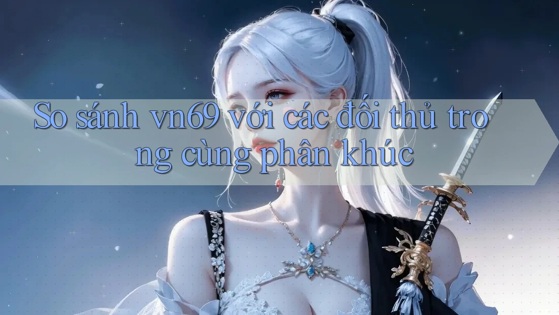 So sánh vn69 với các đối thủ trong cùng phân khúc