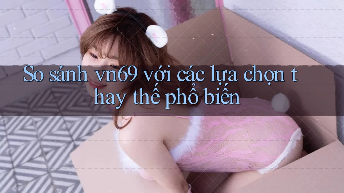 So sánh vn69 với các lựa chọn thay thế phổ biến