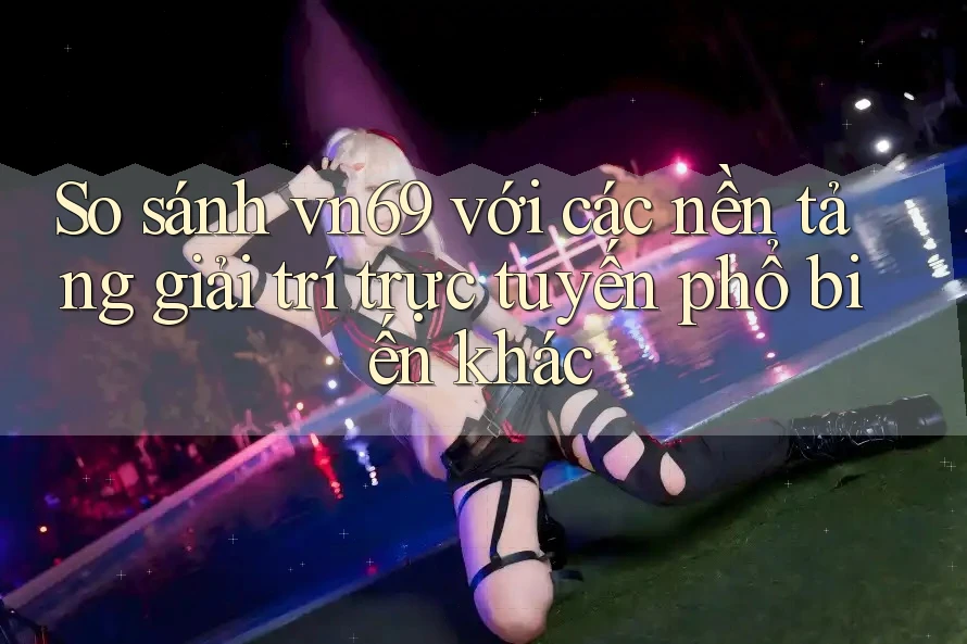 So sánh vn69 với các nền tảng giải trí trực tuyến phổ biến khác