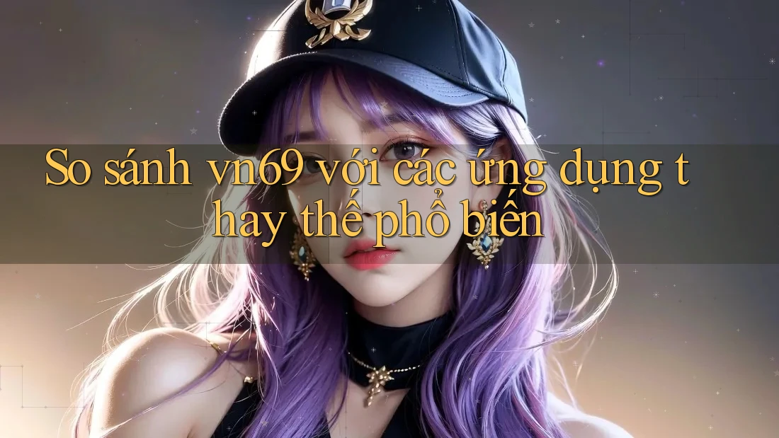 So sánh vn69 với các ứng dụng thay thế phổ biến