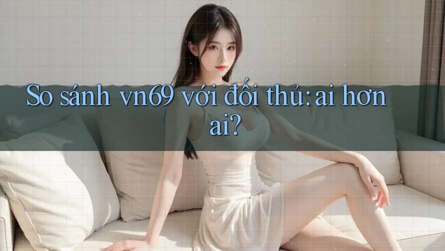 So sánh vn69 với đối thủ: ai hơn ai?