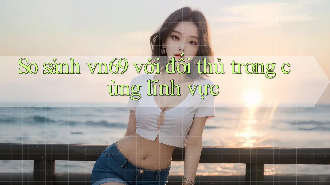So sánh vn69 với đối thủ trong cùng lĩnh vực