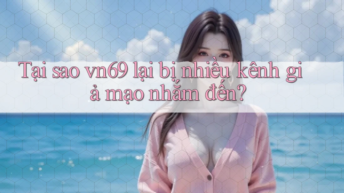 Tại sao vn69 lại bị nhiều kênh giả mạo nhắm đến?