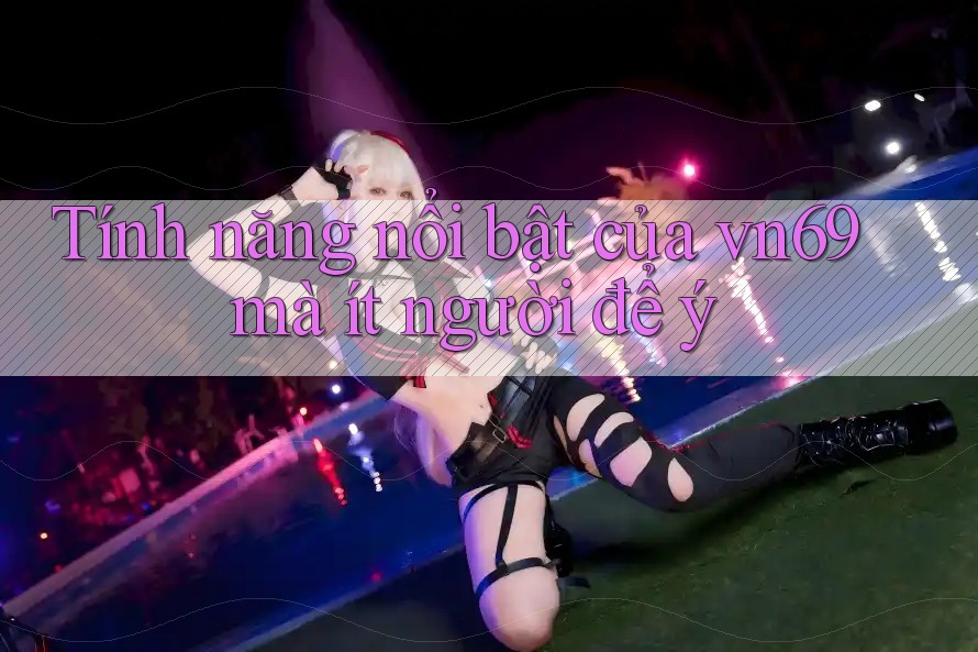 Tính năng nổi bật của vn69 mà ít người để ý Tính năng nổi bật của vn69 mà ít người để ý