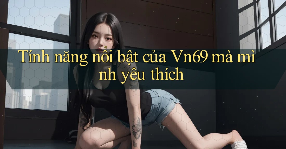 Tính năng nổi bật của Vn69 mà mình yêu thích