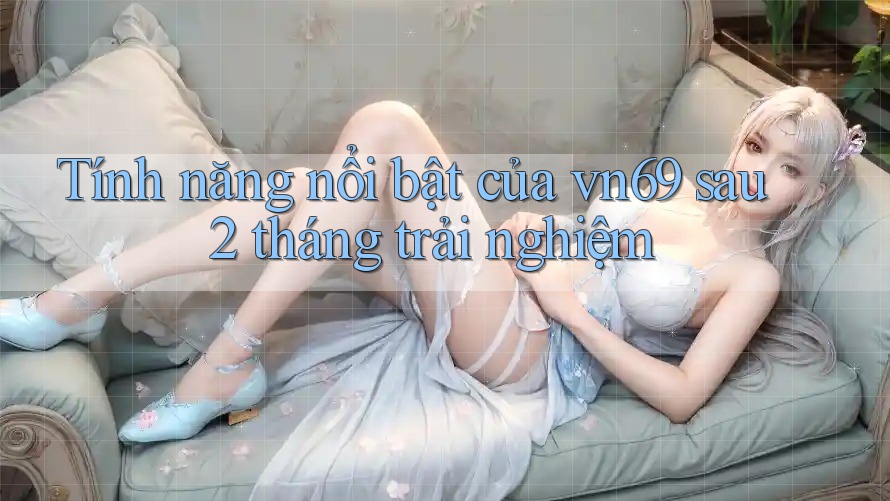Tính năng nổi bật của vn69 sau 2 tháng trải nghiệm