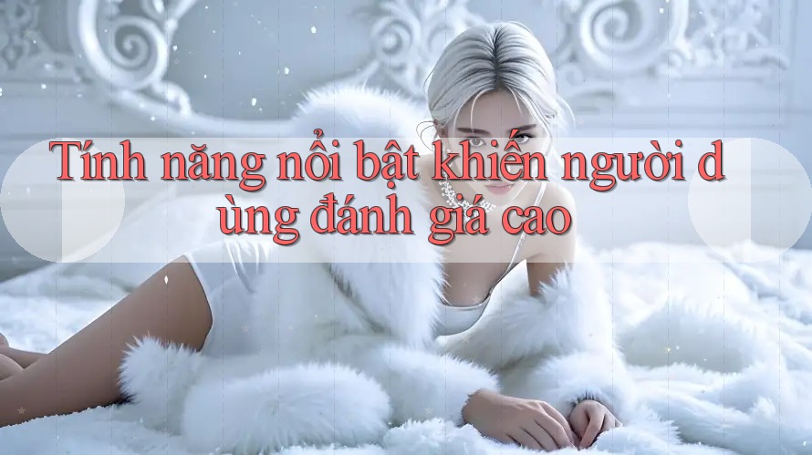 Tính năng nổi bật khiến người dùng đánh giá cao Tính năng nổi bật khiến người dùng đánh giá cao