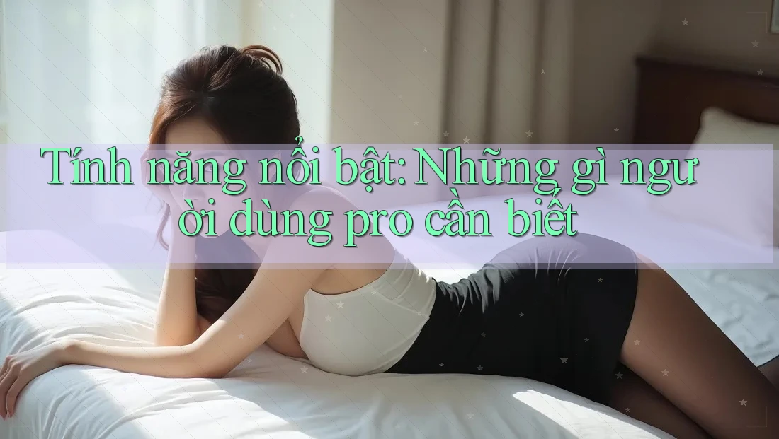 Tính năng nổi bật: Những gì người dùng pro cần biết