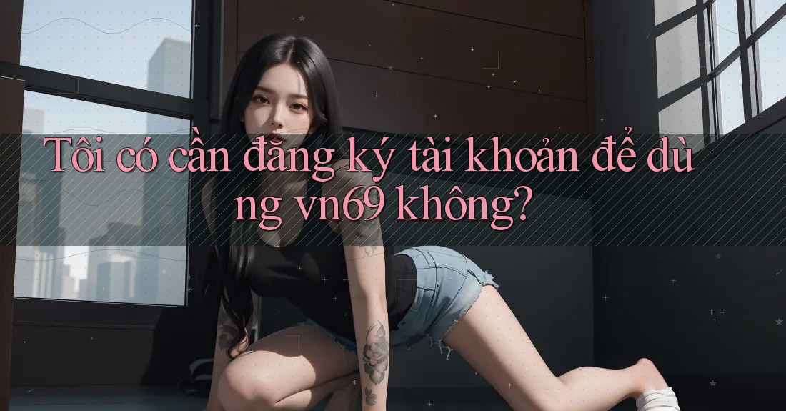 Tôi có cần đăng ký tài khoản để dùng vn69 không?