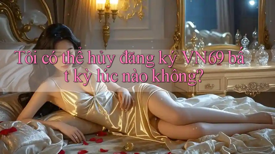 Tôi có thể hủy đăng ký VN69 bất kỳ lúc nào không?