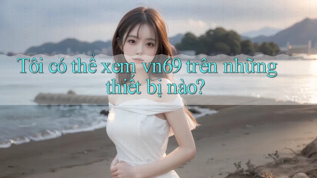 Tôi có thể xem vn69 trên những thiết bị nào?