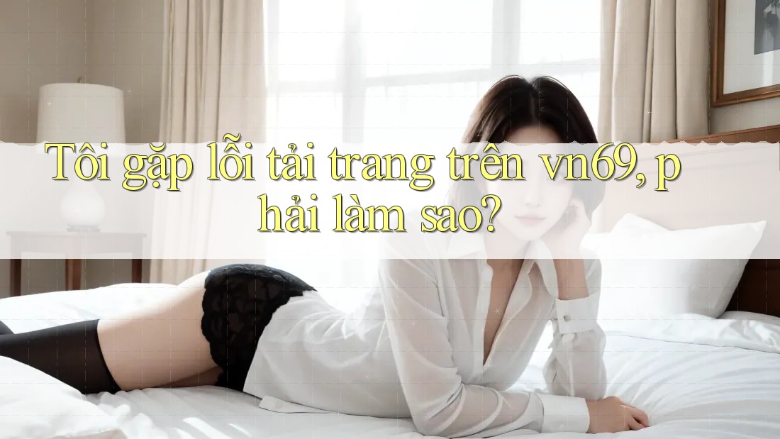 Tôi gặp lỗi tải trang trên vn69, phải làm sao?