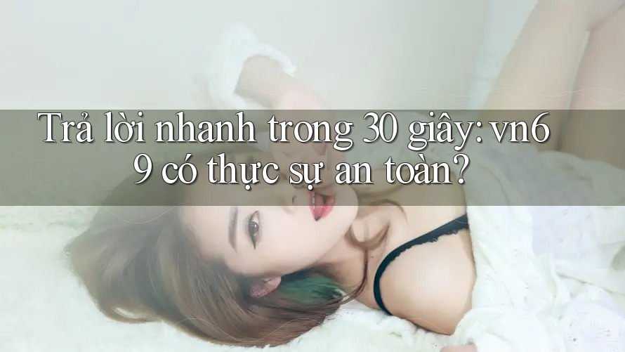 Trả lời nhanh trong 30 giây: vn69 có thực sự an toàn?