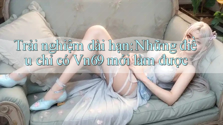 Trải nghiệm dài hạn: Những điều chỉ có Vn69 mới làm được