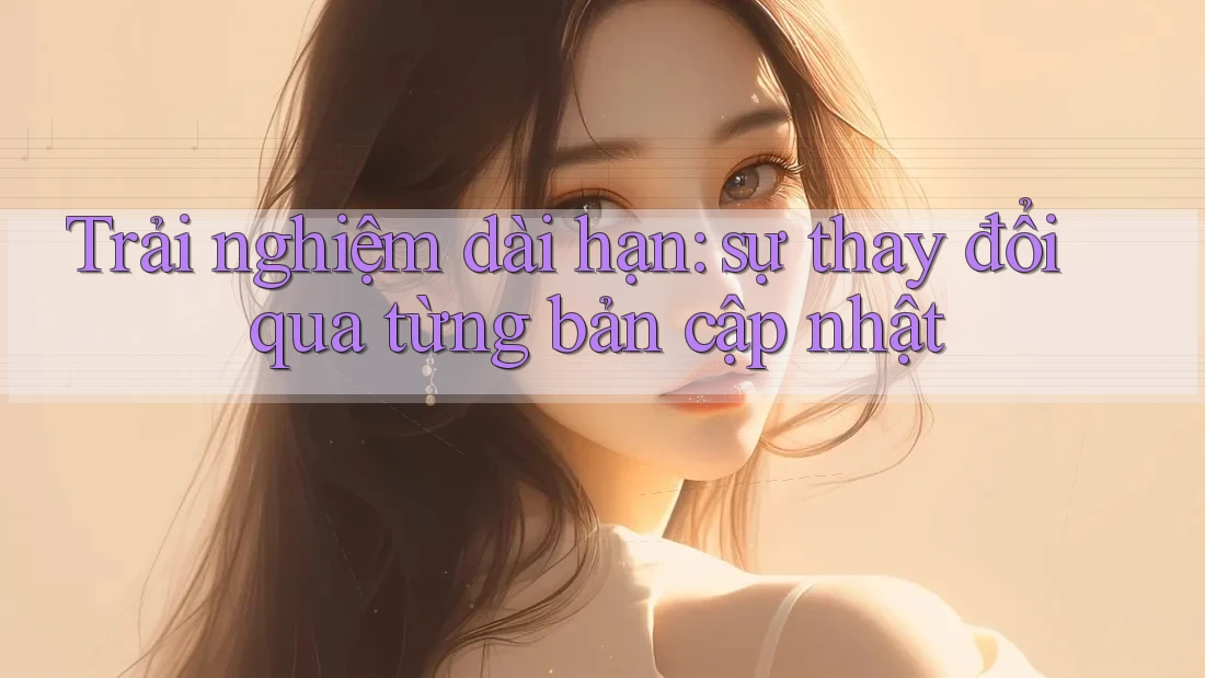 Trải nghiệm dài hạn: sự thay đổi qua từng bản cập nhật