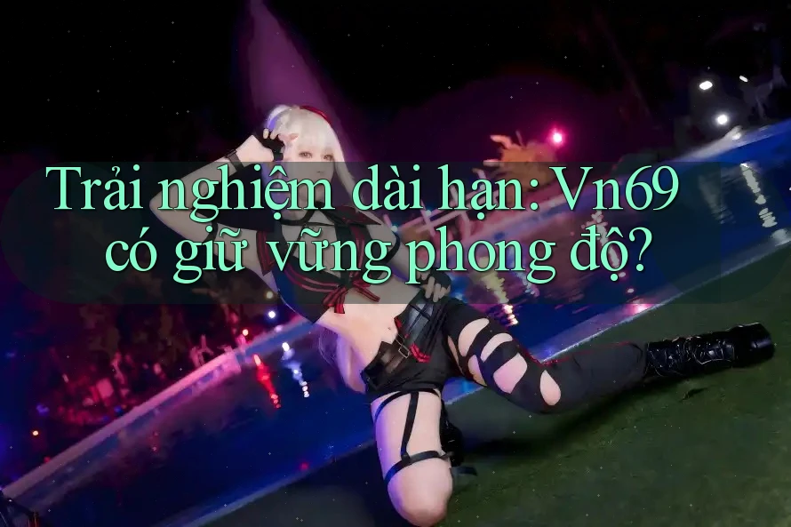 Trải nghiệm dài hạn: Vn69 có giữ vững phong độ?