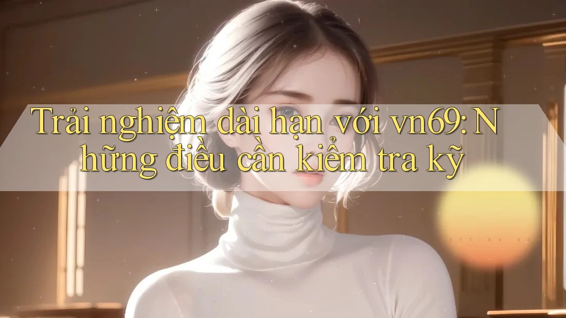 Trải nghiệm dài hạn với vn69: Những điều cần kiểm tra kỹ