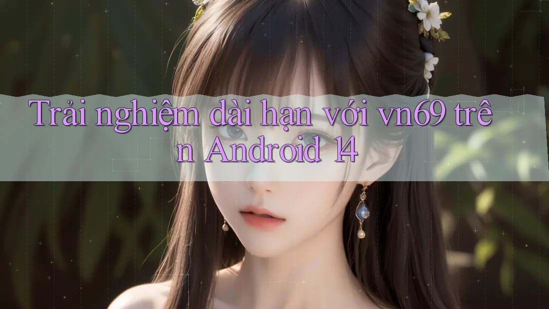 Trải nghiệm dài hạn với vn69 trên Android 14