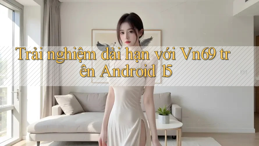 Trải nghiệm dài hạn với Vn69 trên Android 15