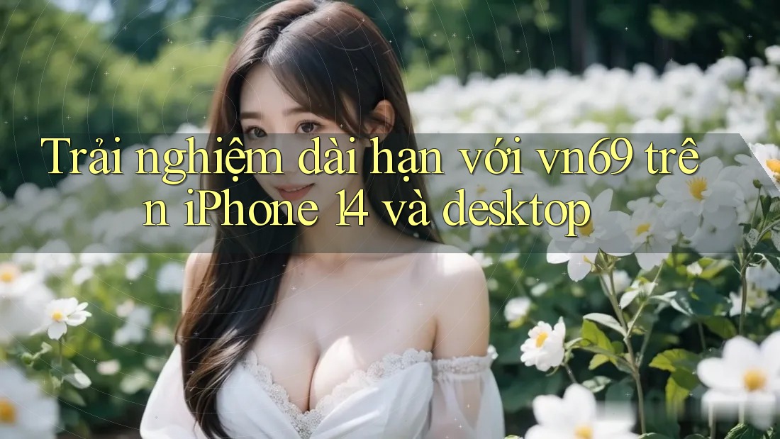 Trải nghiệm dài hạn với vn69 trên iPhone 14 và desktop