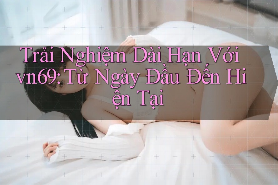 Trải Nghiệm Dài Hạn Với vn69: Từ Ngày Đầu Đến Hiện Tại