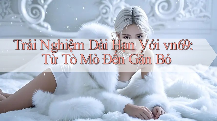 Trải Nghiệm Dài Hạn Với vn69: Từ Tò Mò Đến Gắn Bó