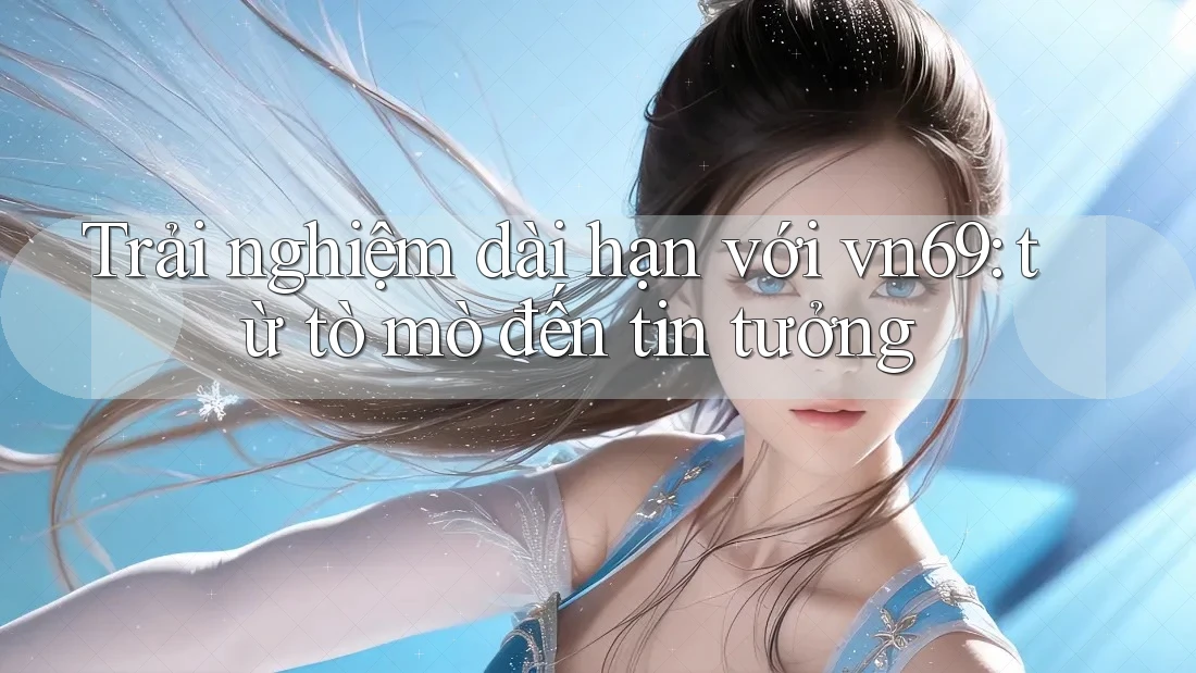 Trải nghiệm dài hạn với vn69: từ tò mò đến tin tưởng