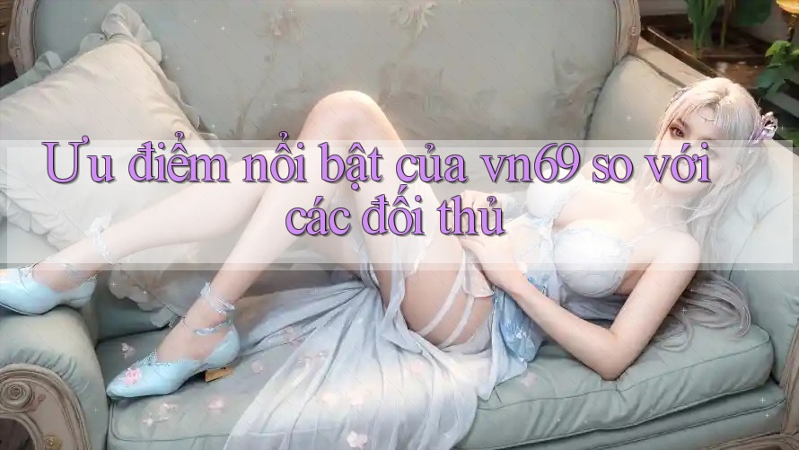 Ưu điểm nổi bật của vn69 so với các đối thủ