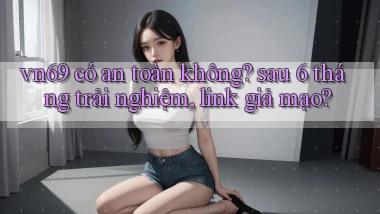 vn69 có an toàn không sau 6 tháng trải nghiệm, link giả mạo
