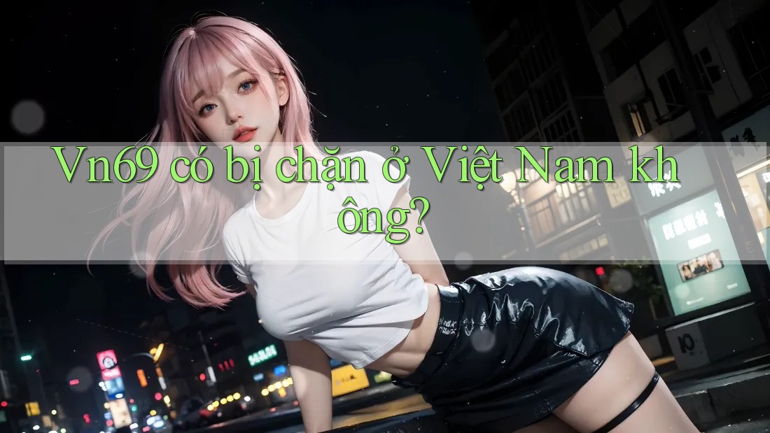 Vn69 có bị chặn ở Việt Nam không?