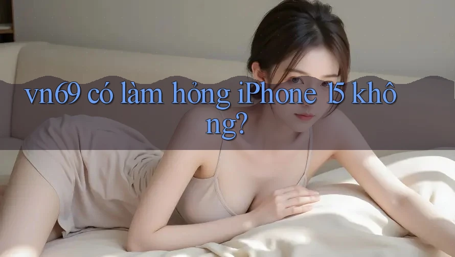 vn69 có làm hỏng iPhone 15 không?