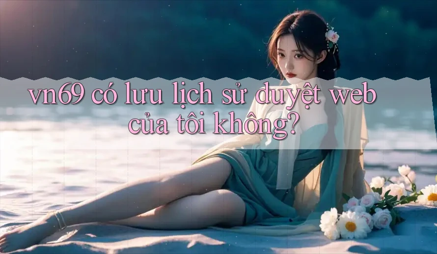 vn69 có lưu lịch sử duyệt web của tôi không?