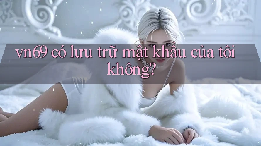 vn69 có lưu trữ mật khẩu của tôi không?