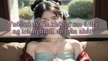 Vn69 có uy tín không sau 6 tháng trải nghiệm an toàn nhất