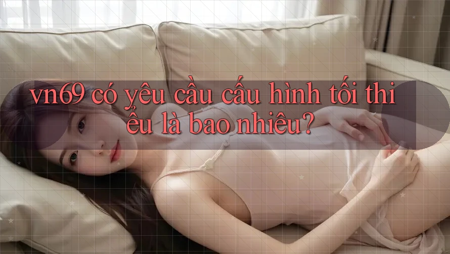 vn69 có yêu cầu cấu hình tối thiểu là bao nhiêu? vn69 có yêu cầu cấu hình tối thiểu là bao nhiêu?